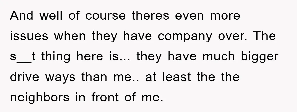 And well of course theres even more issues when they have company over. The s__t thing here is... they have much bigger drive ways than me.. at least the the...