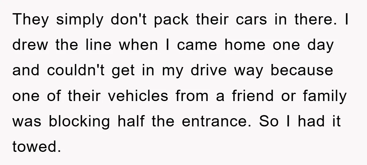 They simply don't pack their cars in there. I drew the line when I came home one day and couldn't get in my drive way because one of their vehicles...