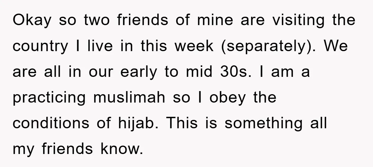 Okay so two friends of mine are visiting the country I live in this week (separately). We are all in our early to mid 30s. I am a practicing muslimah...