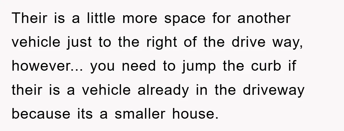 Their is a little more space for another vehicle just to the right of the drive way, however... you need to jump the curb if their is a vehicle already...