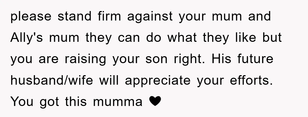please stand firm against your mum and Ally's mum they can do what they like but you are raising your son right. His future husband/wife will appreciate your efforts. You...