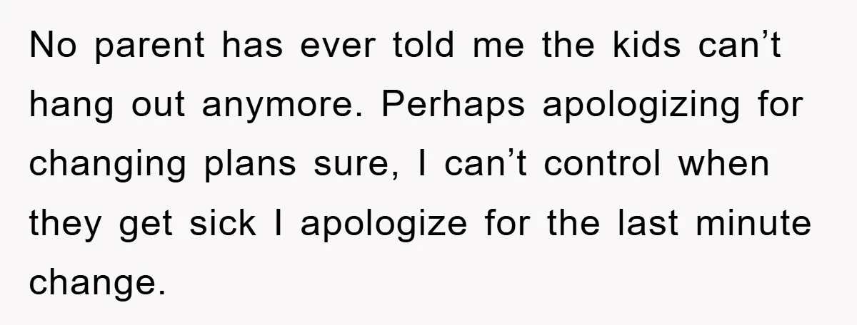 No parent has ever told me the kids can’t hang out anymore. Perhaps apologizing for changing plans sure, I can’t control when they get sick I apologize for the last...
