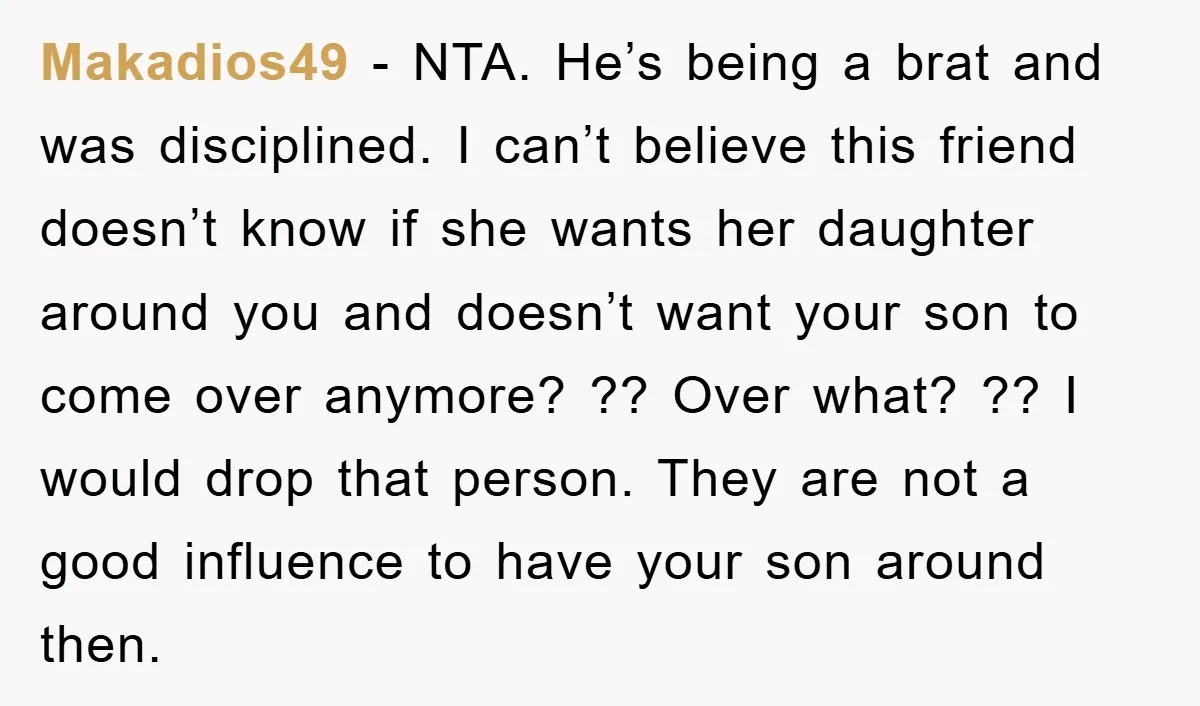 Makadios49 − NTA. He’s being a brat and was disciplined. I can’t believe this friend doesn’t know if she wants her daughter around you and doesn’t want your son to...