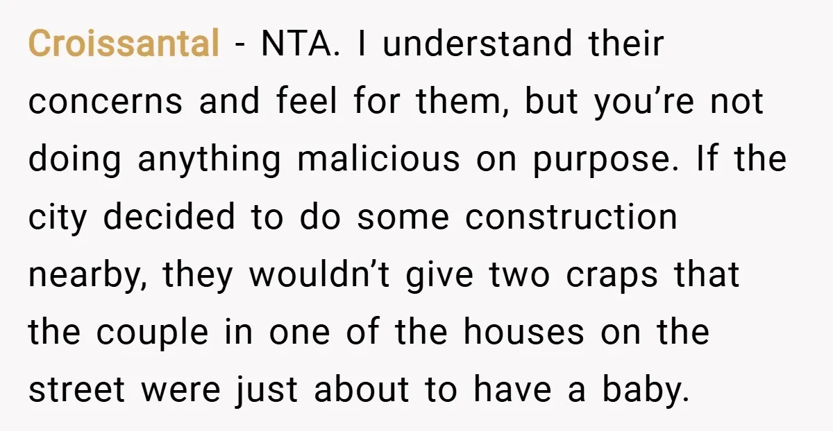 Croissantal − NTA. I understand their concerns and feel for them, but you’re not doing anything malicious on purpose. If the city decided to do some construction nearby, they wouldn’t...