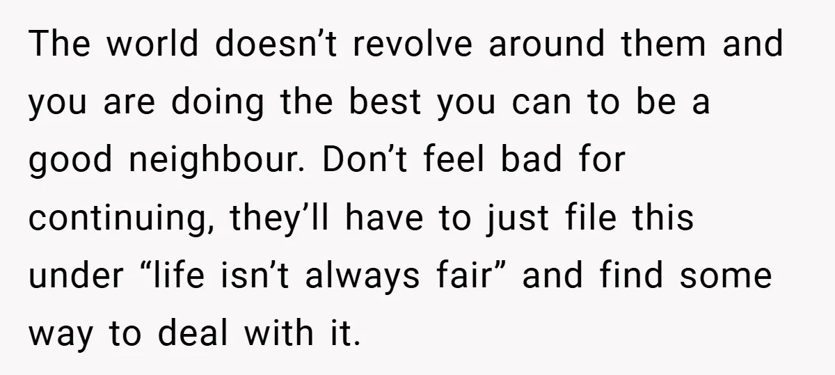 The world doesn’t revolve around them and you are doing the best you can to be a good neighbour. Don’t feel bad for continuing, they’ll have to just file this...