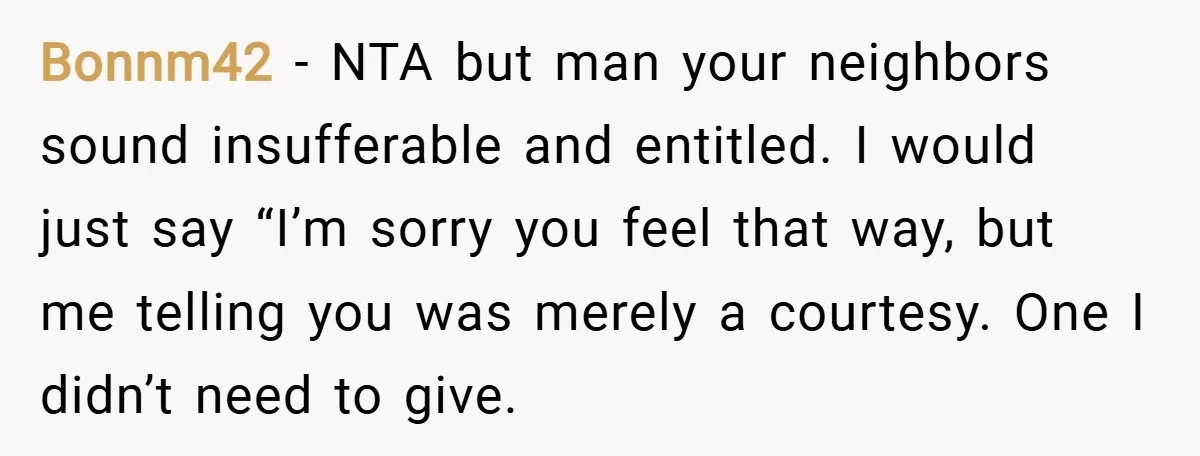 Bonnm42 − NTA but man your neighbors sound insufferable and entitled. I would just say “I’m sorry you feel that way, but me telling you was merely a courtesy. One...