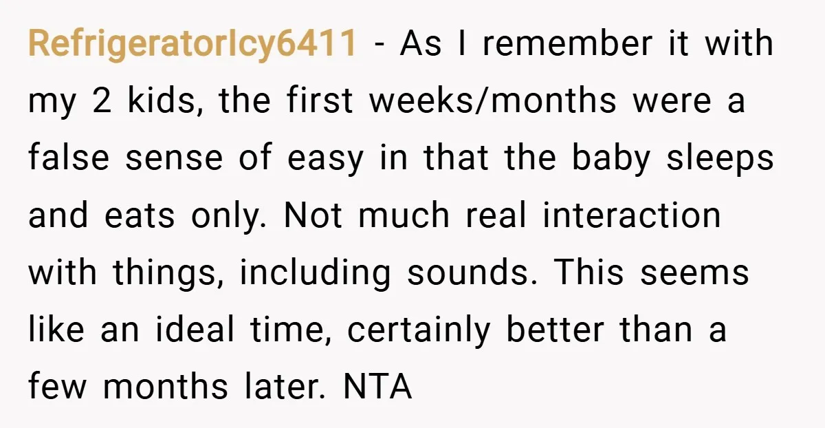 RefrigeratorIcy6411 − As I remember it with my 2 kids, the first weeks/months were a false sense of easy in that the baby sleeps and eats only. Not much real...