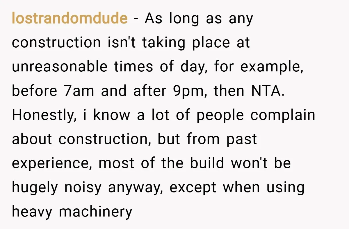 lostrandomdude − As long as any construction isn't taking place at unreasonable times of day, for example, before 7am and after 9pm, then NTA. Honestly, i know a lot of...