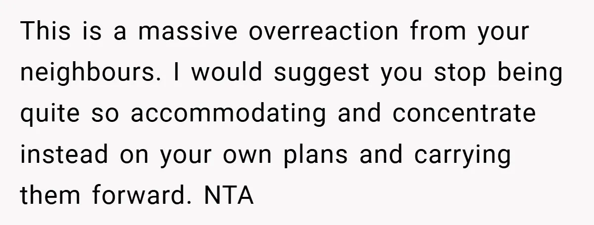 This is a massive overreaction from your neighbours. I would suggest you stop being quite so accommodating and concentrate instead on your own plans and carrying them forward. NTA