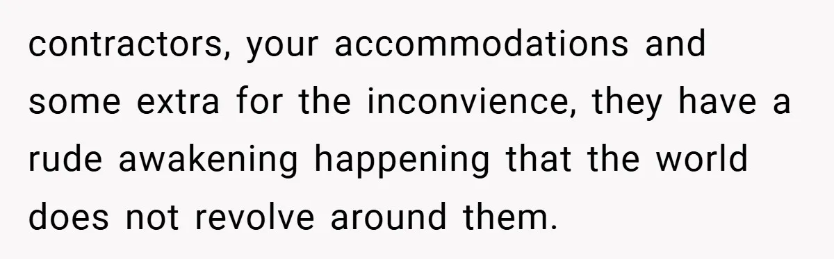 contractors, your accommodations and some extra for the inconvience, they have a rude awakening happening that the world does not revolve around them.