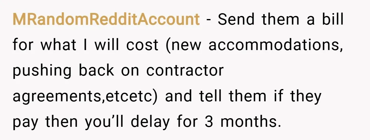 MRandomRedditAccount − Send them a bill for what I will cost (new accommodations, pushing back on contractor agreements,etcetc) and tell them if they pay then you’ll delay for 3 months.