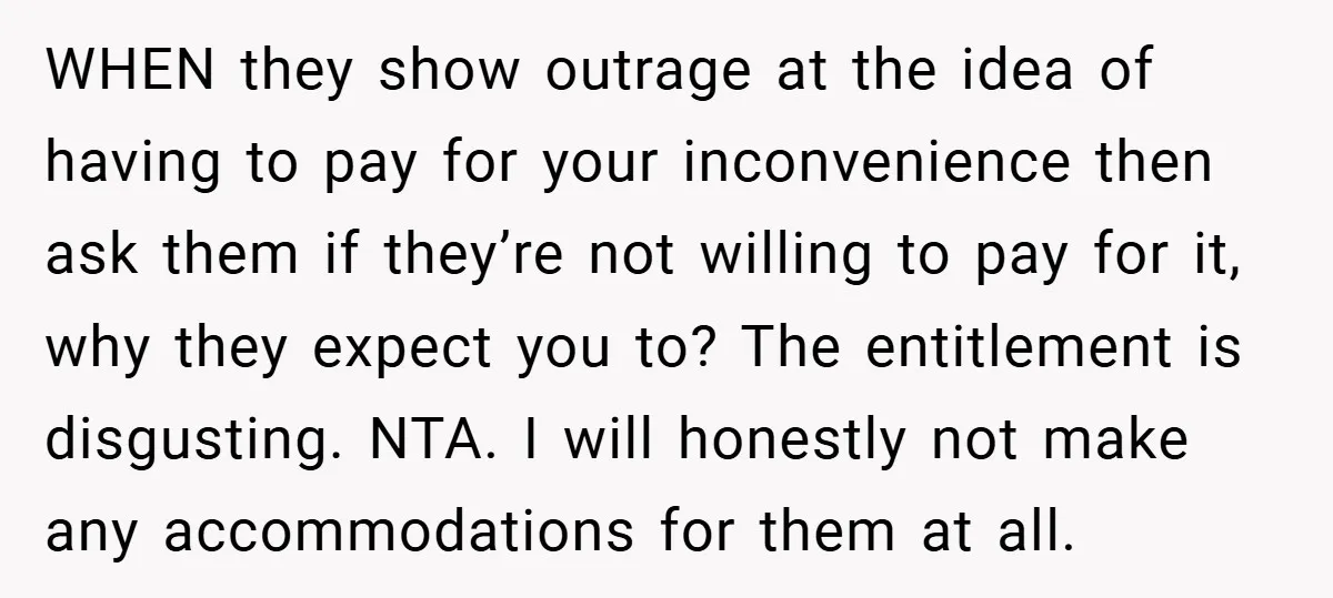 WHEN they show outrage at the idea of having to pay for your inconvenience then ask them if they’re not willing to pay for it, why they expect you to?...