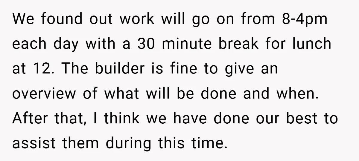 We found out work will go on from 8-4pm each day with a 30 minute break for lunch at 12. The builder is fine to give an overview of what...