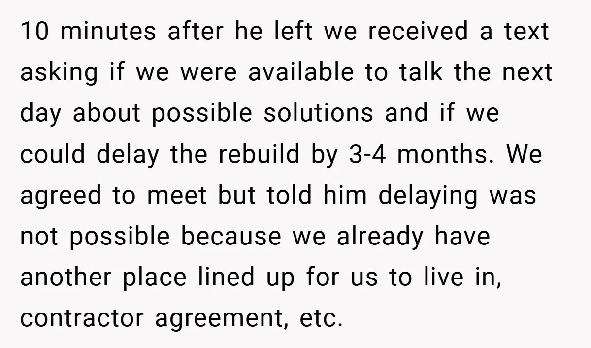 10 minutes after he left we received a text asking if we were available to talk the next day about possible solutions and if we could delay the rebuild by...