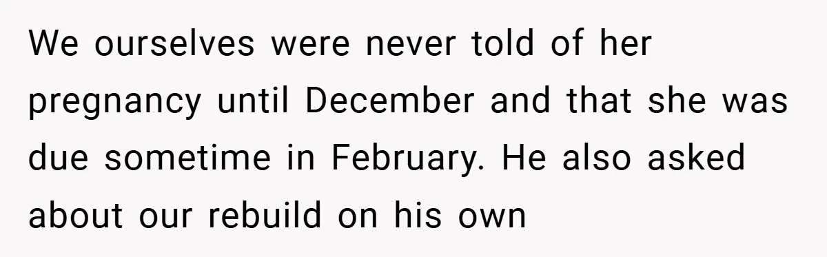 We ourselves were never told of her pregnancy until December and that she was due sometime in February. He also asked about our rebuild on his own