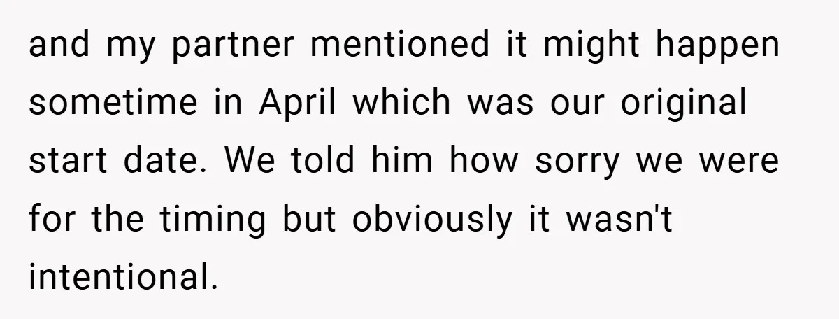 and my partner mentioned it might happen sometime in April which was our original start date. We told him how sorry we were for the timing but obviously it wasn't...