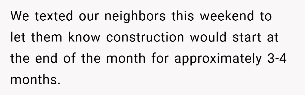 We texted our neighbors this weekend to let them know construction would start at the end of the month for approximately 3-4 months.