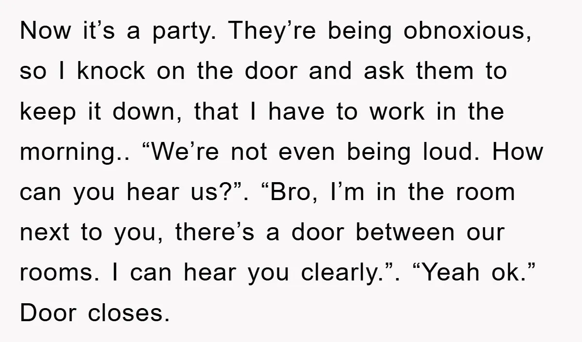 Now it’s a party. They’re being obnoxious, so I knock on the door and ask them to keep it down, that I have to work in the morning.. “We’re not...