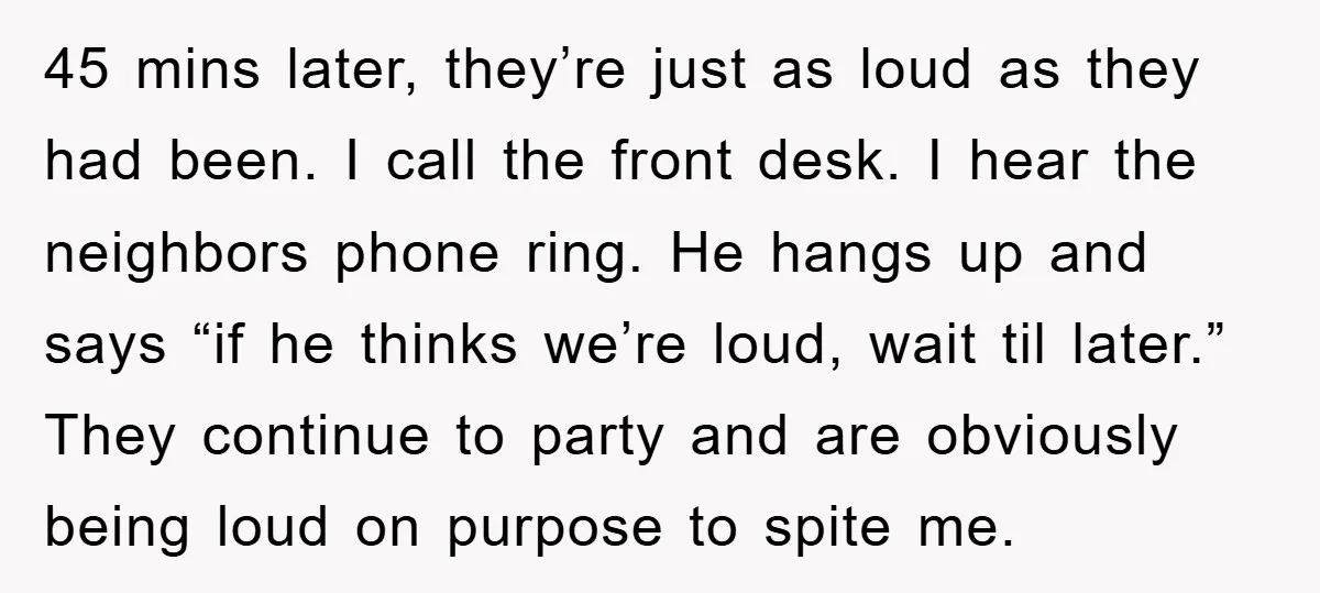 45 mins later, they’re just as loud as they had been. I call the front desk. I hear the neighbors phone ring. He hangs up and says “if he thinks...