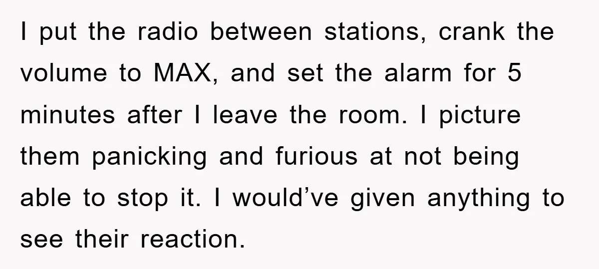 I put the radio between stations, crank the volume to MAX, and set the alarm for 5 minutes after I leave the room. I picture them panicking and furious at...