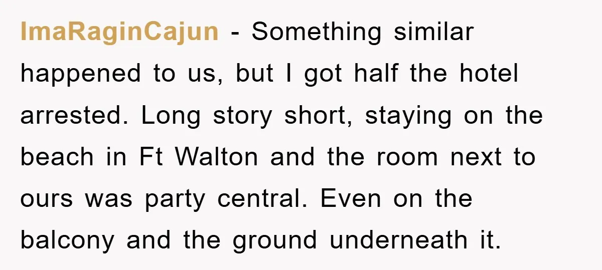 ImaRaginCajun − Something similar happened to us, but I got half the hotel arrested. Long story short, staying on the beach in Ft Walton and the room next to ours...
