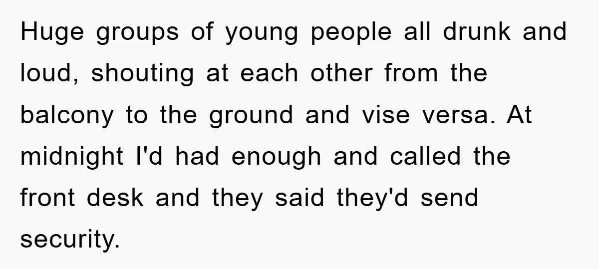Huge groups of young people all drunk and loud, shouting at each other from the balcony to the ground and vise versa. At midnight I'd had enough and called the...
