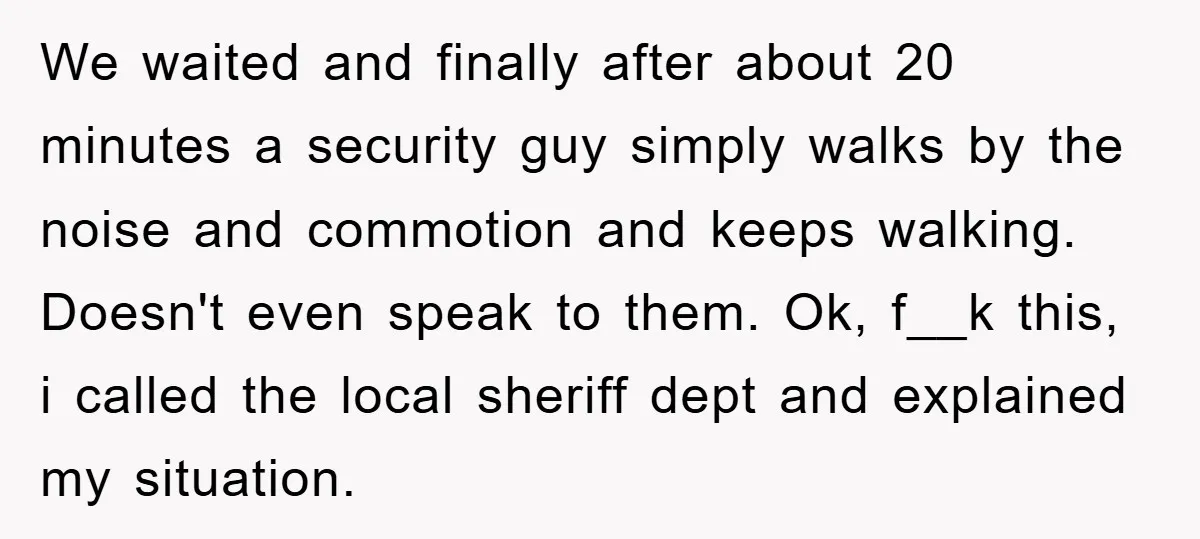 We waited and finally after about 20 minutes a security guy simply walks by the noise and commotion and keeps walking. Doesn't even speak to them. Ok, f__k this, i...