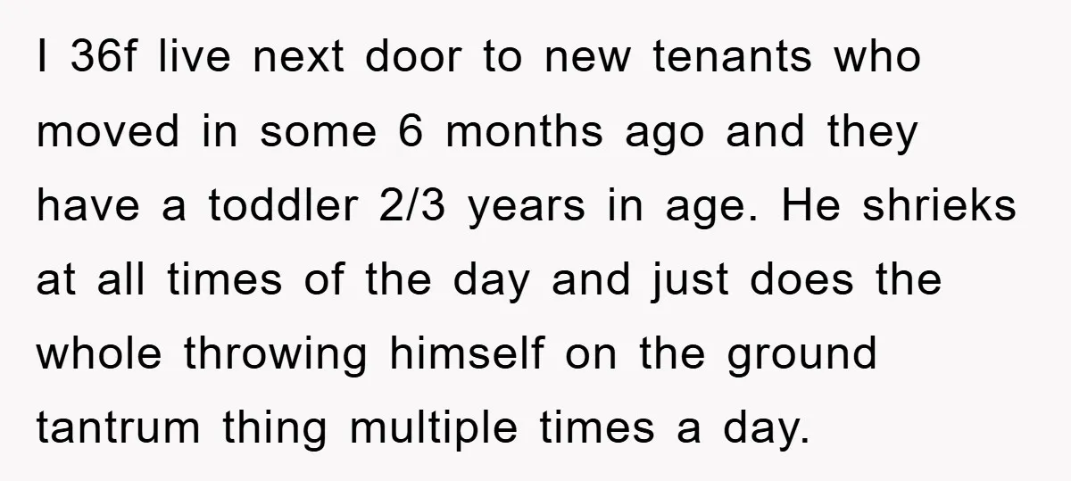 I 36f live next door to new tenants who moved in some 6 months ago and they have a toddler 2/3 years in age. He shrieks at all times of...