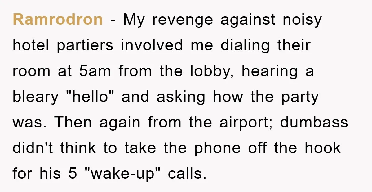 Ramrodron − My revenge against noisy hotel partiers involved me dialing their room at 5am from the lobby, hearing a bleary "hello" and asking how the party was. Then again...