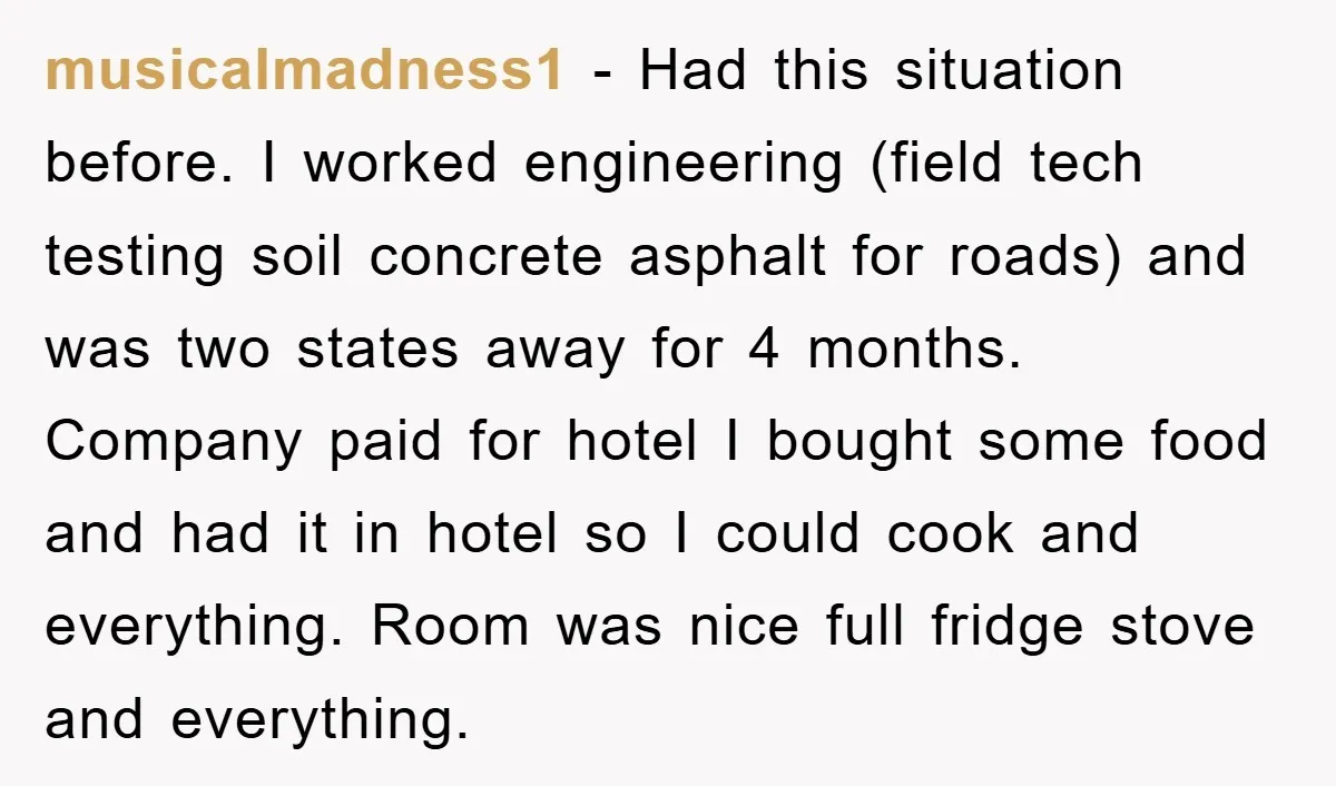 musicalmadness1 − Had this situation before. I worked engineering (field tech testing soil concrete asphalt for roads) and was two states away for 4 months. Company paid for hotel I...
