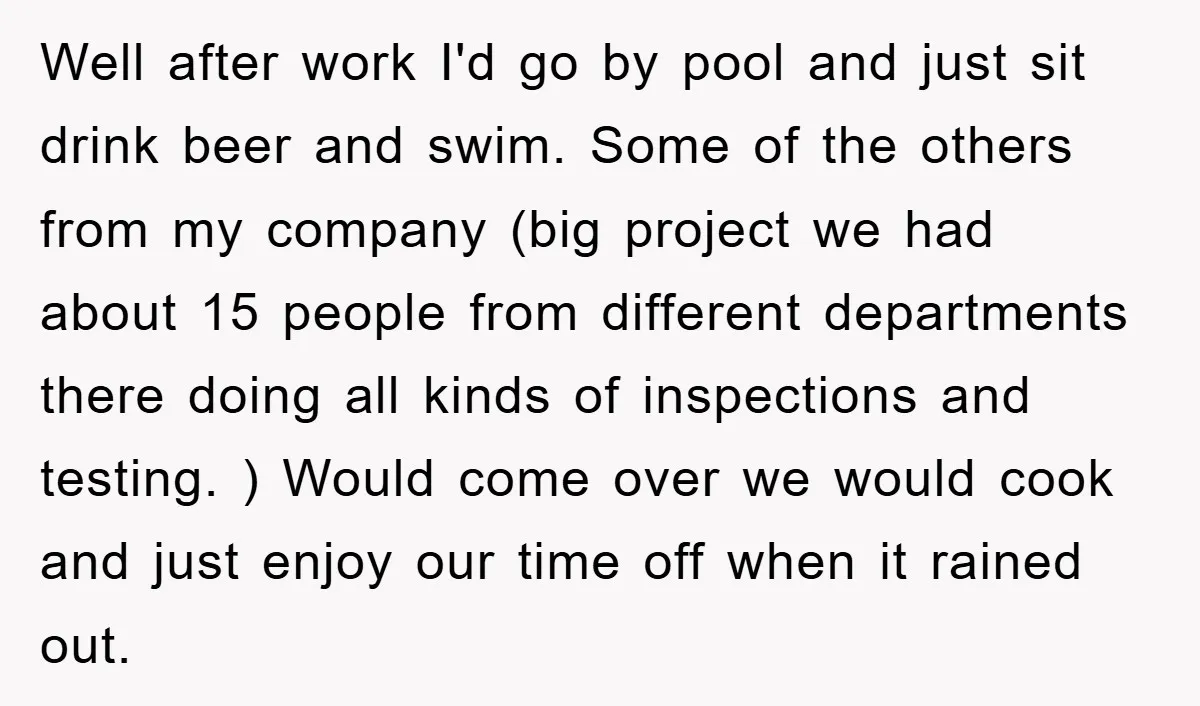 Well after work I'd go by pool and just sit drink beer and swim. Some of the others from my company (big project we had about 15 people from different...