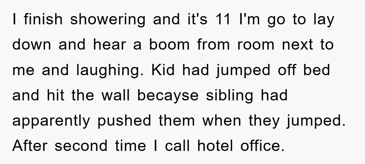 I finish showering and it's 11 I'm go to lay down and hear a boom from room next to me and laughing. Kid had jumped off bed and hit the...