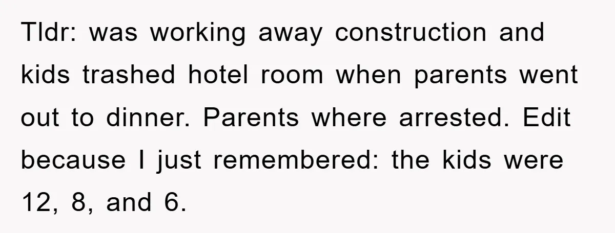 Tldr: was working away construction and kids trashed hotel room when parents went out to dinner. Parents where arrested. Edit because I just remembered: the kids were 12, 8, and...