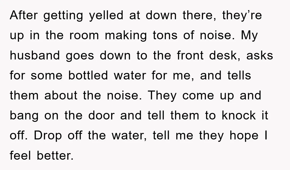 After getting yelled at down there, they’re up in the room making tons of noise. My husband goes down to the front desk, asks for some bottled water for me,...
