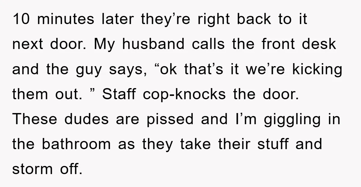 10 minutes later they’re right back to it next door. My husband calls the front desk and the guy says, “ok that’s it we’re kicking them out. ” Staff cop-knocks...
