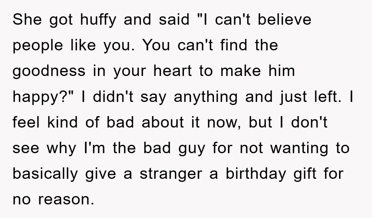 She got huffy and said "I can't believe people like you. You can't find the goodness in your heart to make him happy?" I didn't say anything and just left....