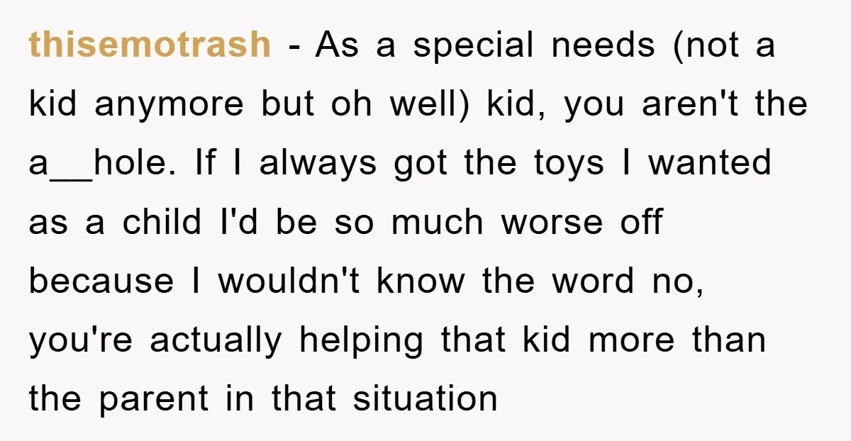 thisemotrash − As a special needs (not a kid anymore but oh well) kid, you aren't the a__hole. If I always got the toys I wanted as a child I'd...
