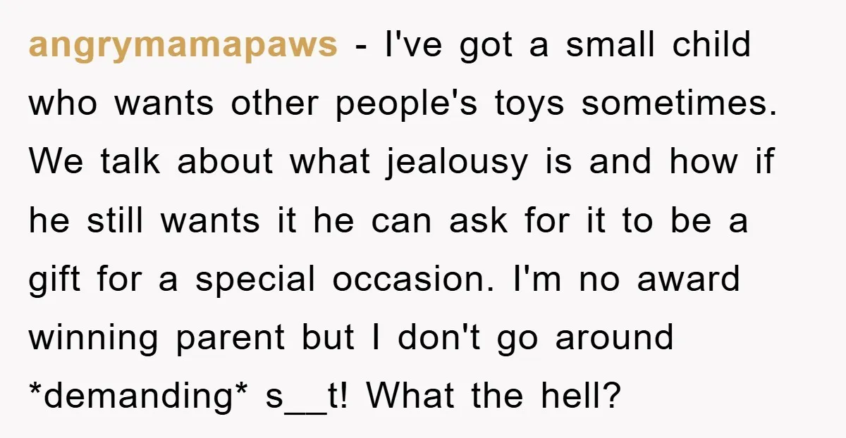 angrymamapaws − I've got a small child who wants other people's toys sometimes. We talk about what jealousy is and how if he still wants it he can ask for...