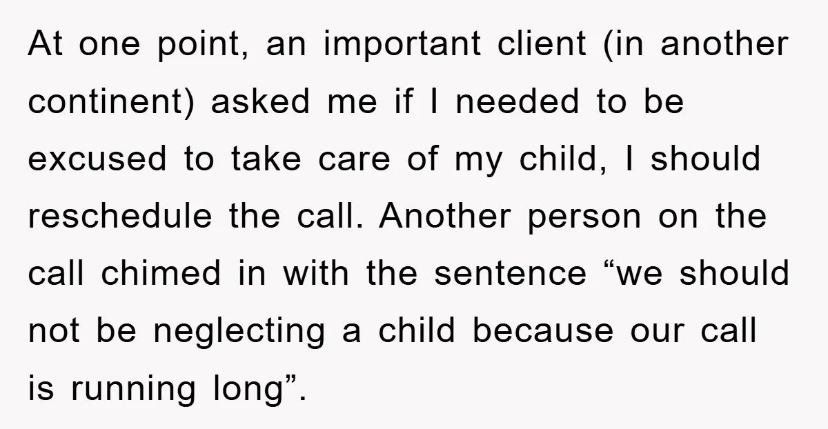 At one point, an important client (in another continent) asked me if I needed to be excused to take care of my child, I should reschedule the call. Another person...