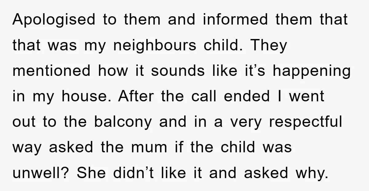 Apologised to them and informed them that that was my neighbours child. They mentioned how it sounds like it’s happening in my house. After the call ended I went out...