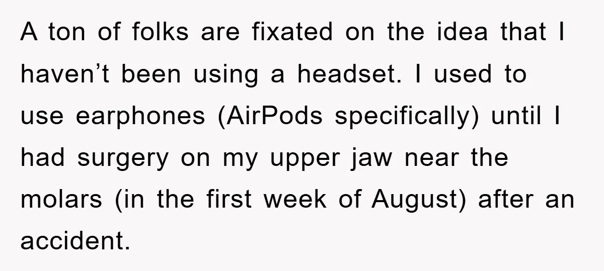 A ton of folks are fixated on the idea that I haven’t been using a headset. I used to use earphones (AirPods specifically) until I had surgery on my upper...
