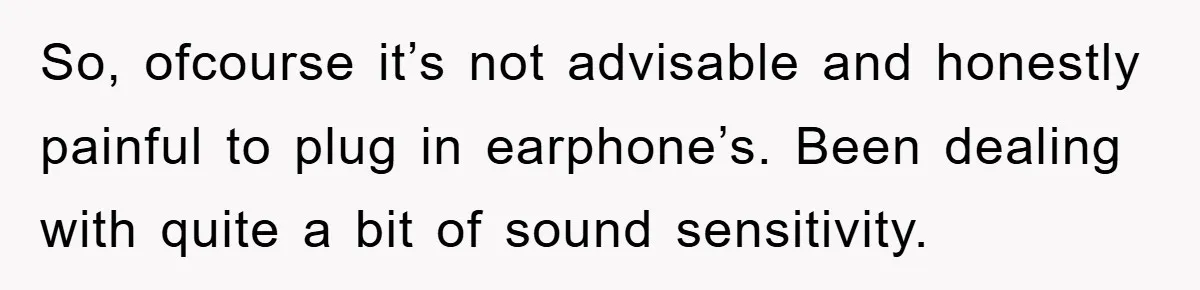 So, ofcourse it’s not advisable and honestly painful to plug in earphone’s. Been dealing with quite a bit of sound sensitivity.