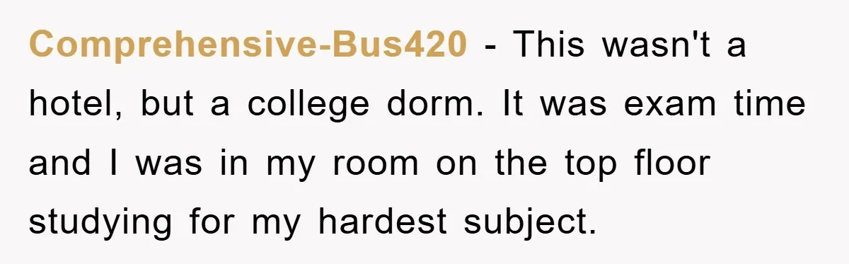 Comprehensive-Bus420 − This wasn't a hotel, but a college dorm. It was exam time and I was in my room on the top floor studying for my hardest subject.