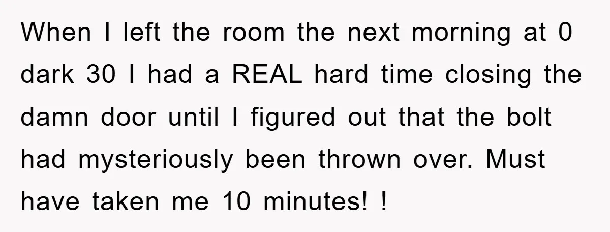 When I left the room the next morning at 0 dark 30 I had a REAL hard time closing the damn door until I figured out that the bolt had...