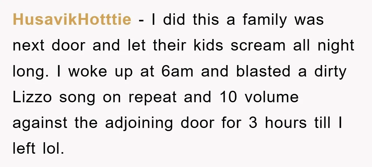 HusavikHotttie − I did this a family was next door and let their kids scream all night long. I woke up at 6am and blasted a dirty Lizzo song on...