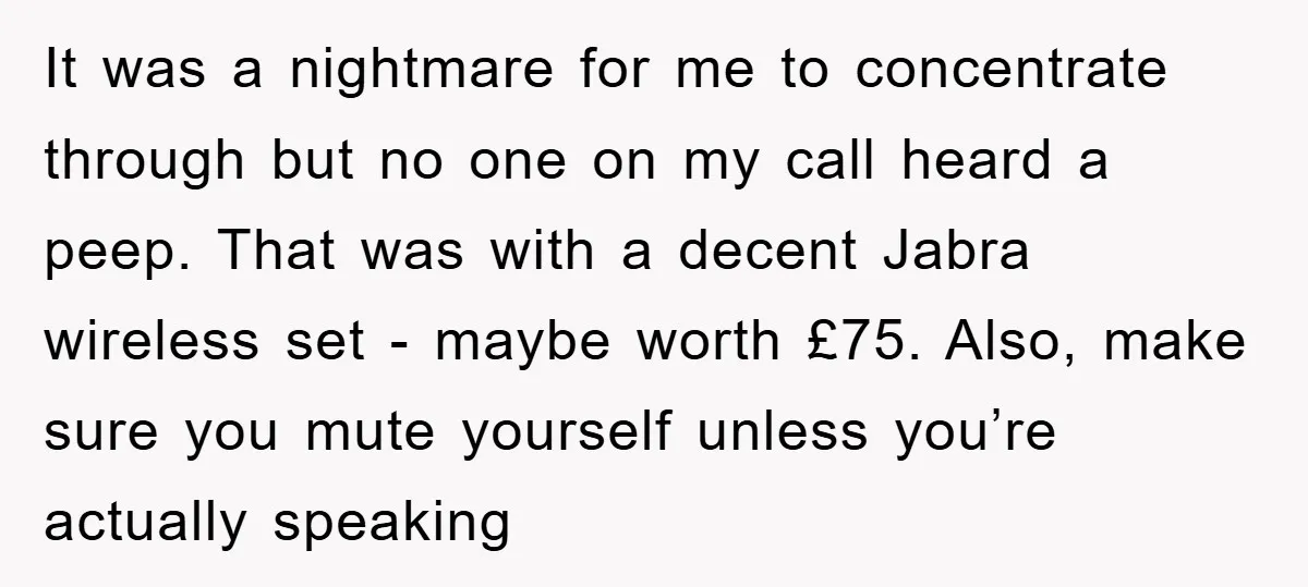 It was a nightmare for me to concentrate through but no one on my call heard a peep. That was with a decent Jabra wireless set - maybe worth £75....