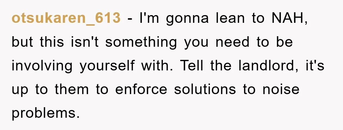 otsukaren_613 − I'm gonna lean to NAH, but this isn't something you need to be involving yourself with. Tell the landlord, it's up to them to enforce solutions to noise...