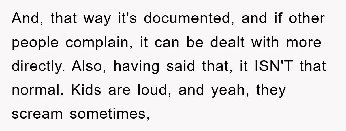 And, that way it's documented, and if other people complain, it can be dealt with more directly. Also, having said that, it ISN'T that normal. Kids are loud, and yeah,...