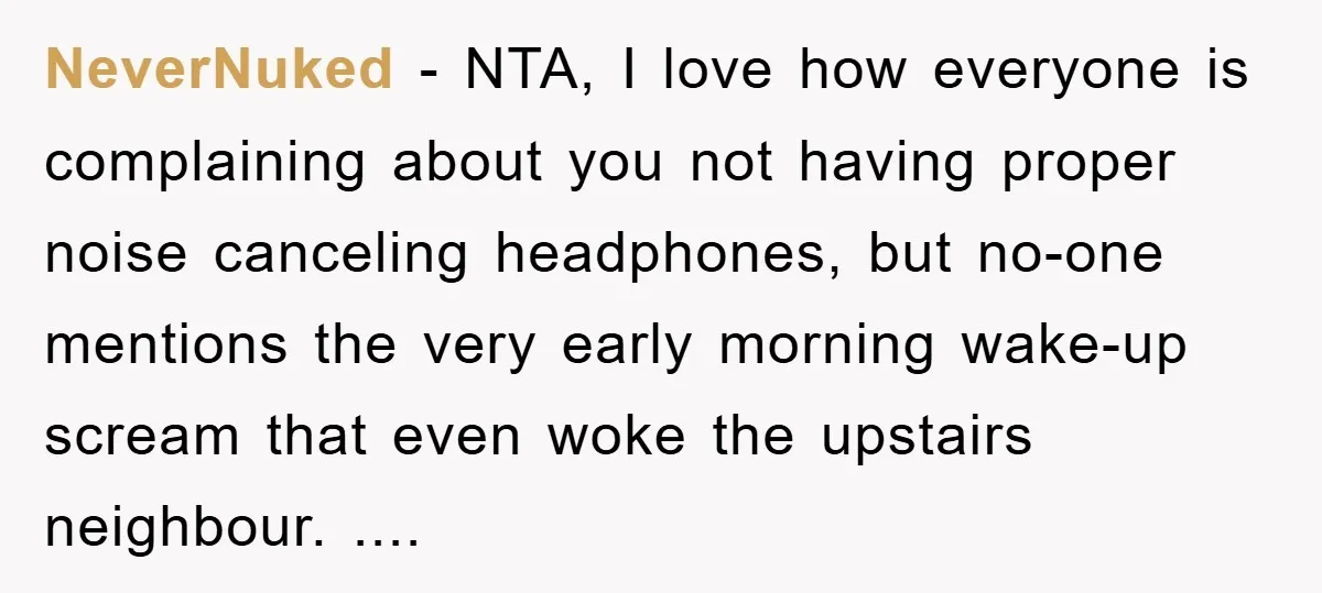 NeverNuked − NTA, I love how everyone is complaining about you not having proper noise canceling headphones, but no-one mentions the very early morning wake-up scream that even woke the...