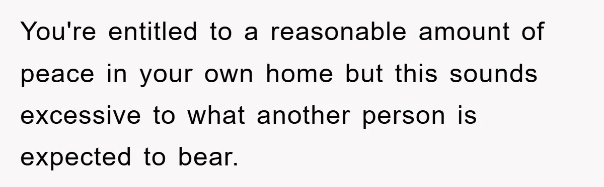 You're entitled to a reasonable amount of peace in your own home but this sounds excessive to what another person is expected to bear.
